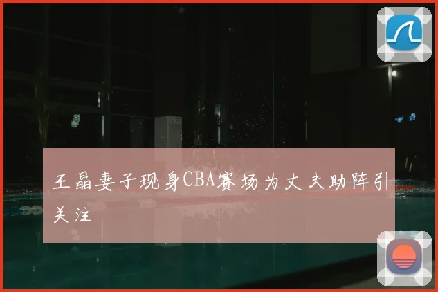 王晶妻子现身CBA赛场为丈夫助阵引关注