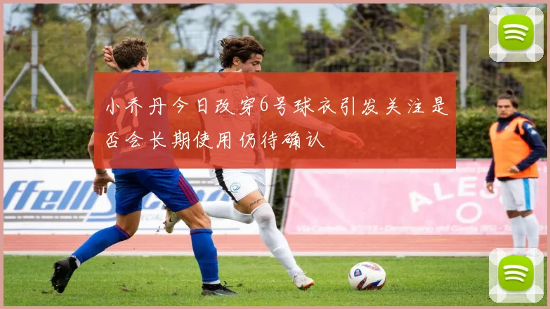 小乔丹今日改穿6号球衣引发关注是否会长期使用仍待确认