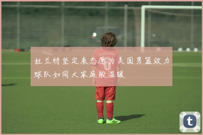 杜兰特坚定表态愿为美国男篮效力球队如同大家庭般温暖