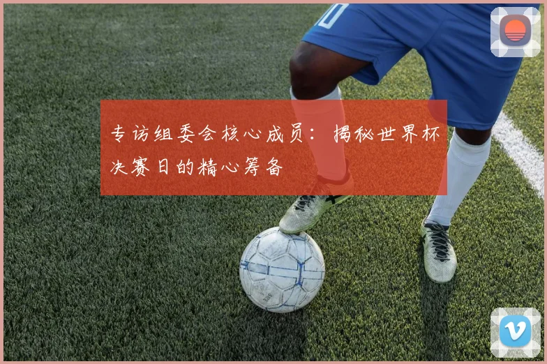 专访组委会核心成员：揭秘世界杯决赛日的精心筹备