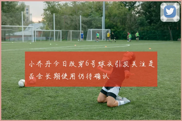 小乔丹今日改穿6号球衣引发关注是否会长期使用仍待确认