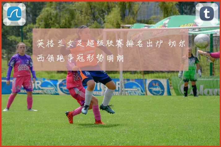 英格兰女足超级联赛排名出炉 切尔西领跑争冠形势明朗