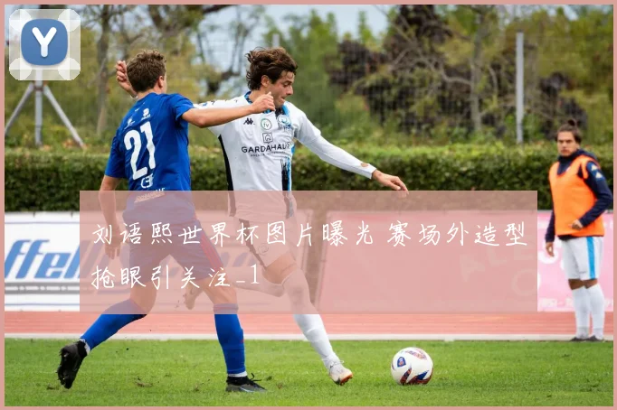 刘语熙世界杯图片曝光 赛场外造型抢眼引关注_1