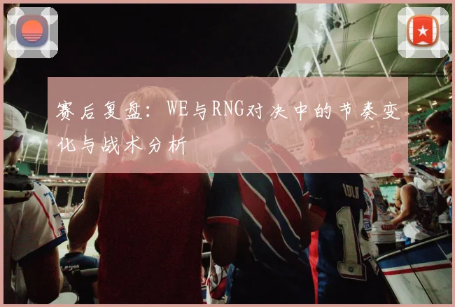赛后复盘:WE与RNG对决中的节奏变化与战术分析