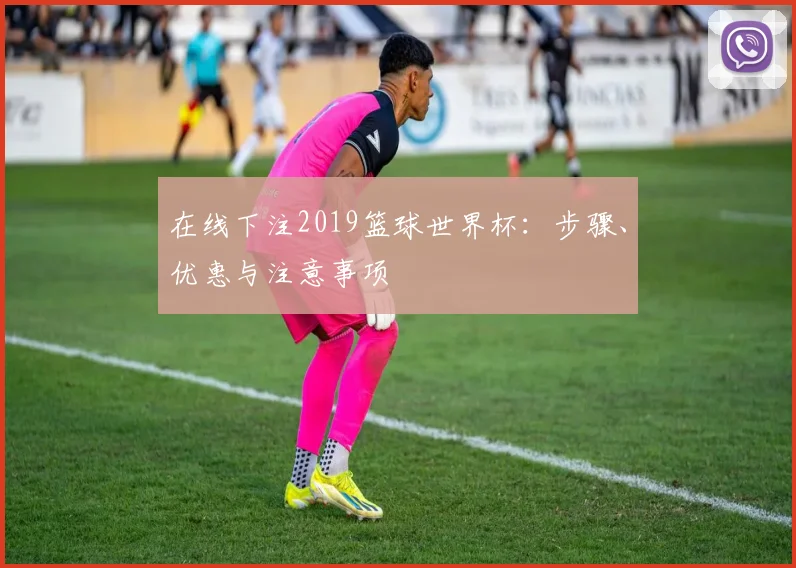 在线下注2019篮球世界杯:步骤、优惠与注意事项