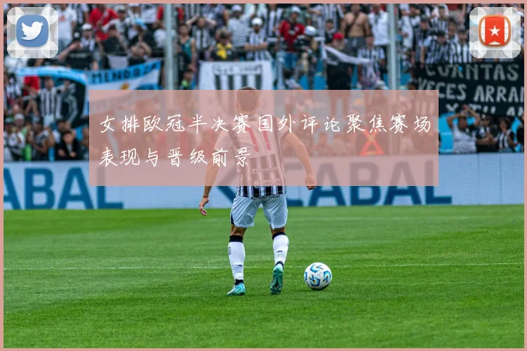 女排欧冠半决赛国外评论聚焦赛场表现与晋级前景