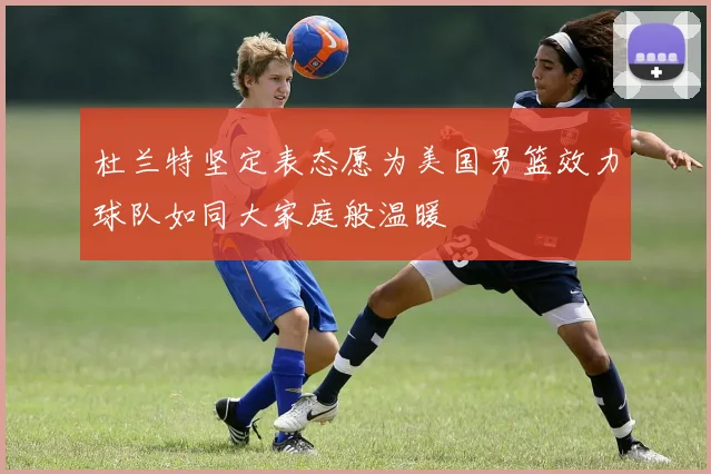 杜兰特坚定表态愿为美国男篮效力球队如同大家庭般温暖