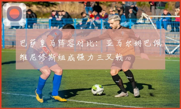 巴萨皇马阵容对比:亚马尔姆巴佩维尼修斯组成强力三叉戟