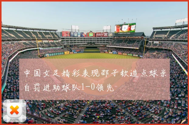 中国女足精彩表现邵子钦造点球亲自罚进助球队1-0领先